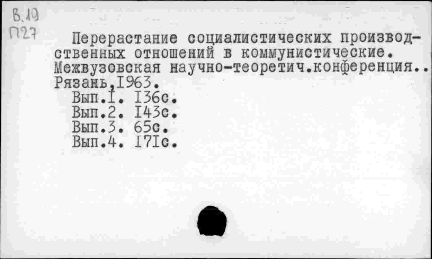 ﻿Перерастание социалистических произвол ственных отношений в коммунистические. Межвузовская научно-теоретич.конференция Рязань,1963.
Вып.1. 136с.
Вып.2. 143с.
Вып.З. 65с.
Вып.4. 171с.